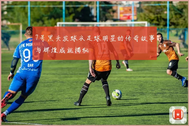 7号黑头发球衣足球明星的传奇故事与辉煌成就揭秘