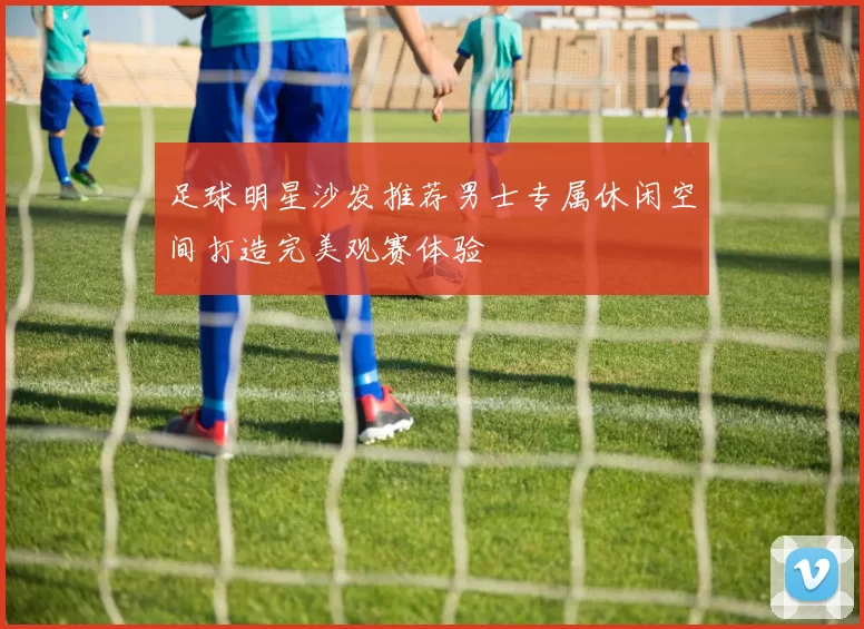 足球明星沙发推荐男士专属休闲空间打造完美观赛体验