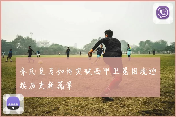 齐氏皇马如何突破西甲卫冕困境迎接历史新篇章