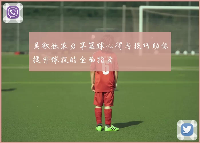 吴敏独家分享篮球心得与技巧助你提升球技的全面指南
