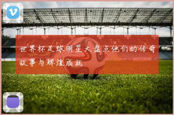 世界杯足球明星大盘点他们的传奇故事与辉煌成就
