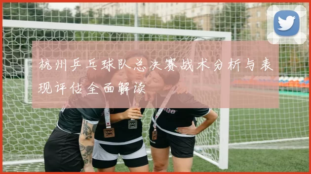 杭州乒乓球队总决赛战术分析与表现评估全面解读