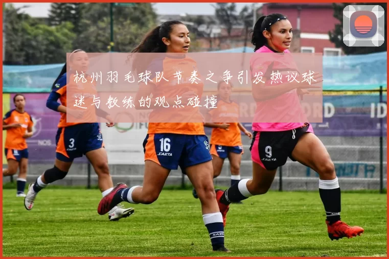 杭州羽毛球队节奏之争引发热议球迷与教练的观点碰撞