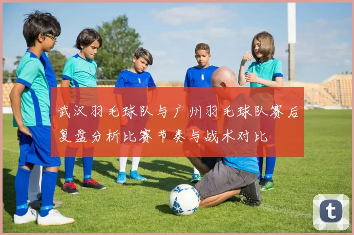 武汉羽毛球队与广州羽毛球队赛后复盘分析比赛节奏与战术对比