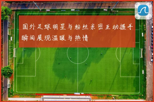 国外足球明星与粉丝亲密互动握手瞬间展现温暖与热情
