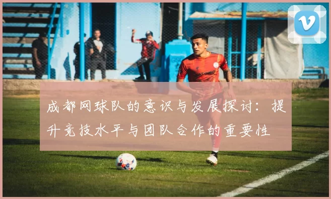 成都网球队的意识与发展探讨：提升竞技水平与团队合作的重要性