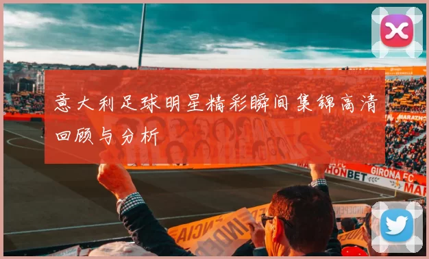 意大利足球明星精彩瞬间集锦高清回顾与分析