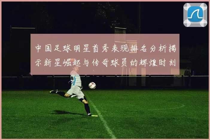 中国足球明星首秀表现排名分析揭示新星崛起与传奇球员的辉煌时刻