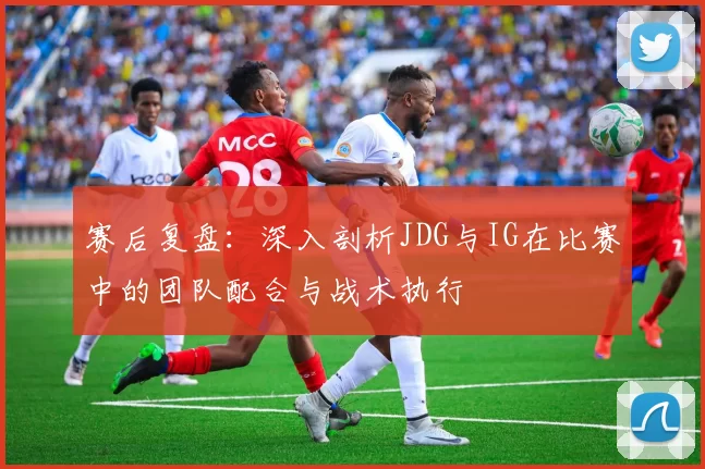 赛后复盘：深入剖析JDG与IG在比赛中的团队配合与战术执行