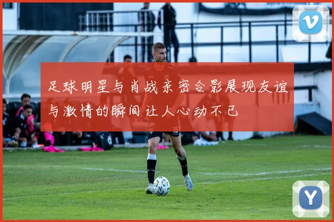 足球明星与肖战亲密合影展现友谊与激情的瞬间让人心动不已