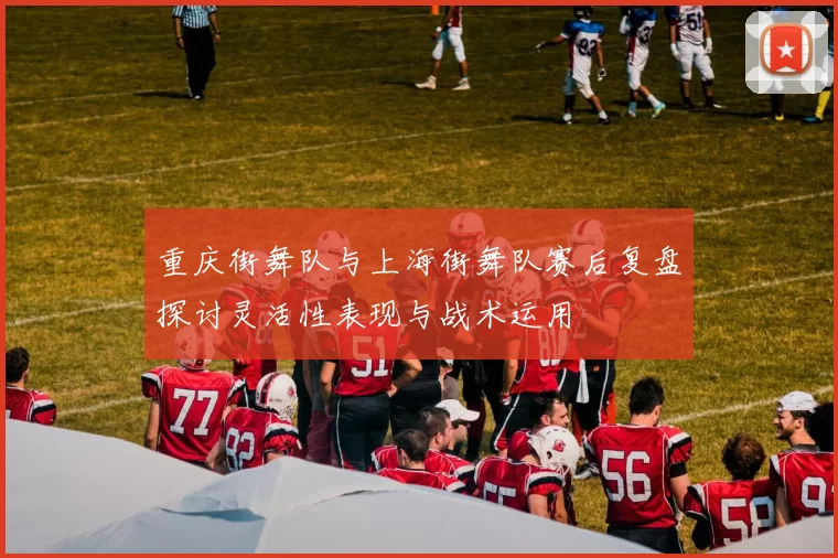 重庆街舞队与上海街舞队赛后复盘探讨灵活性表现与战术运用