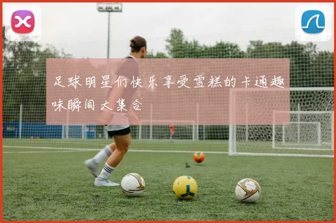 足球明星们快乐享受雪糕的卡通趣味瞬间大集合