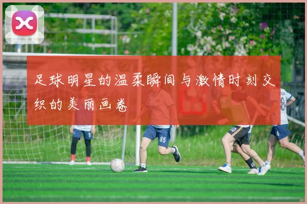 足球明星的温柔瞬间与激情时刻交织的美丽画卷