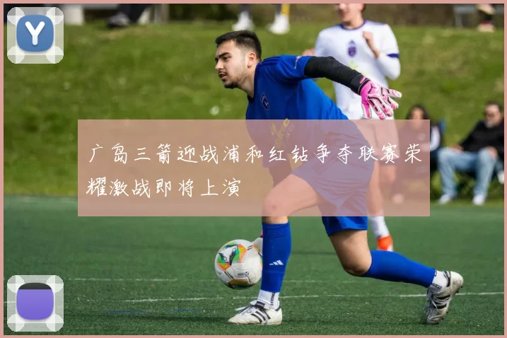 广岛三箭迎战浦和红钻争夺联赛荣耀激战即将上演