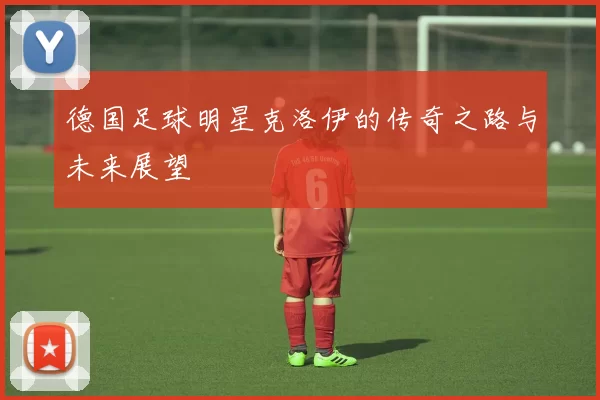德国足球明星克洛伊的传奇之路与未来展望