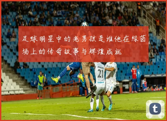 足球明星中的老男孩是谁他在绿茵场上的传奇故事与辉煌成就