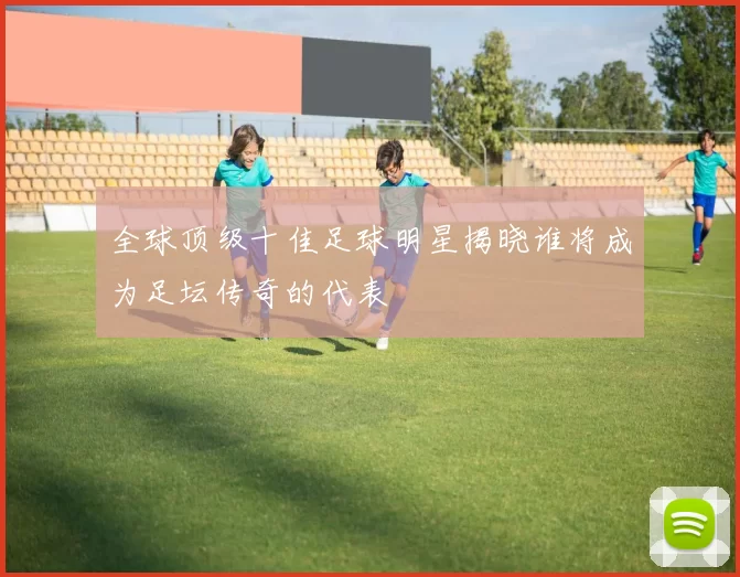 全球顶级十佳足球明星揭晓谁将成为足坛传奇的代表
