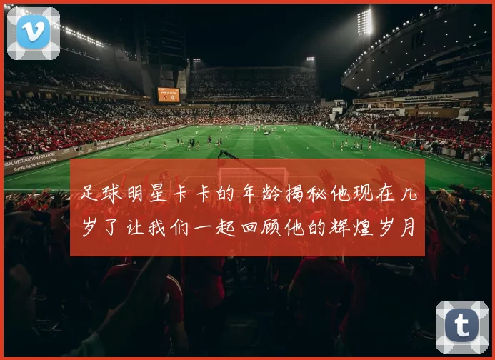足球明星卡卡的年龄揭秘他现在几岁了让我们一起回顾他的辉煌岁月