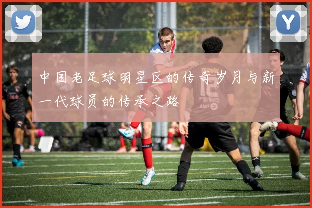 中国老足球明星区的传奇岁月与新一代球员的传承之路