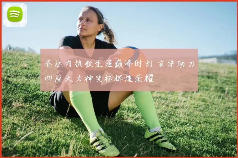 齐达内执教生涯巅峰时刻 玄学助力四座大力神奖杯辉煌荣耀