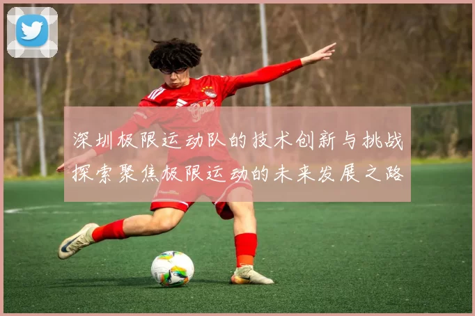 深圳极限运动队的技术创新与挑战探索聚焦极限运动的未来发展之路