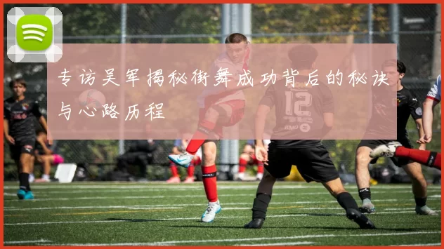 专访吴军揭秘街舞成功背后的秘诀与心路历程