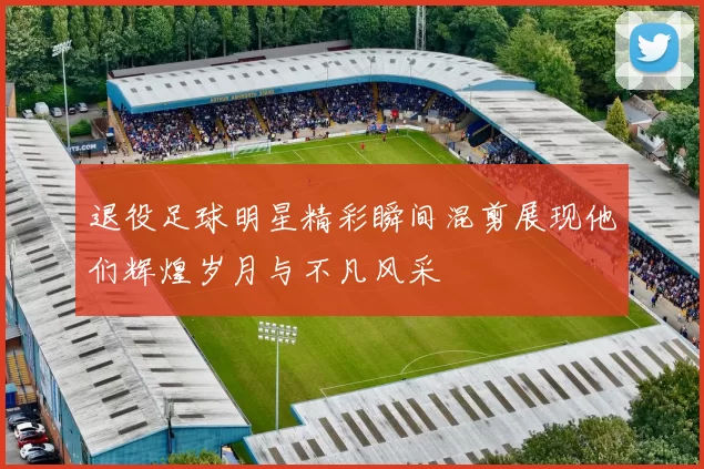 退役足球明星精彩瞬间混剪展现他们辉煌岁月与不凡风采