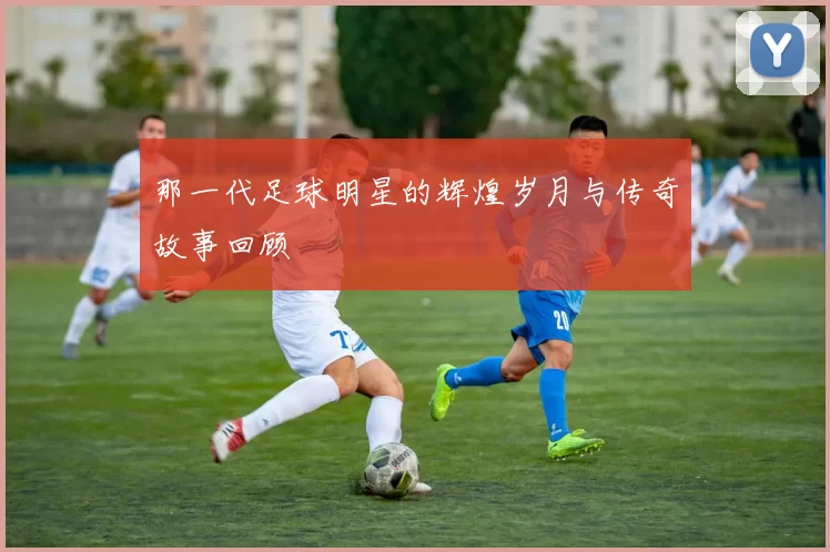 那一代足球明星的辉煌岁月与传奇故事回顾