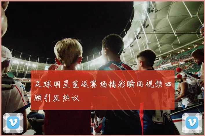 足球明星重返赛场精彩瞬间视频回顾引发热议