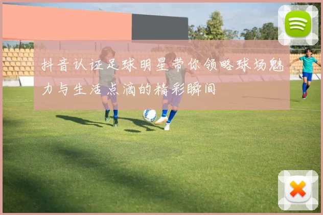 抖音认证足球明星带你领略球场魅力与生活点滴的精彩瞬间