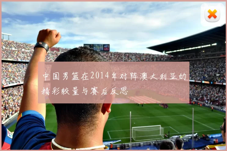 中国男篮在2014年对阵澳大利亚的精彩较量与赛后反思
