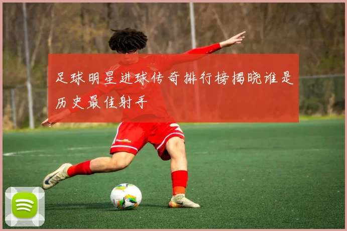 足球明星进球传奇排行榜揭晓谁是历史最佳射手