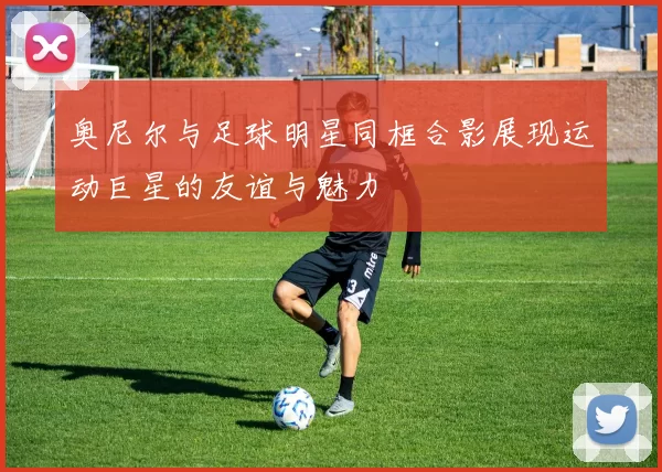 奥尼尔与足球明星同框合影展现运动巨星的友谊与魅力