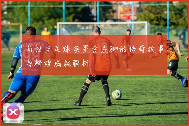 乌拉圭足球明星金左脚的传奇故事与辉煌成就解析