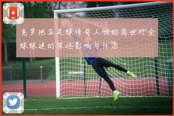 克罗地亚足球传奇人物的离世对全球球迷的深远影响与怀念