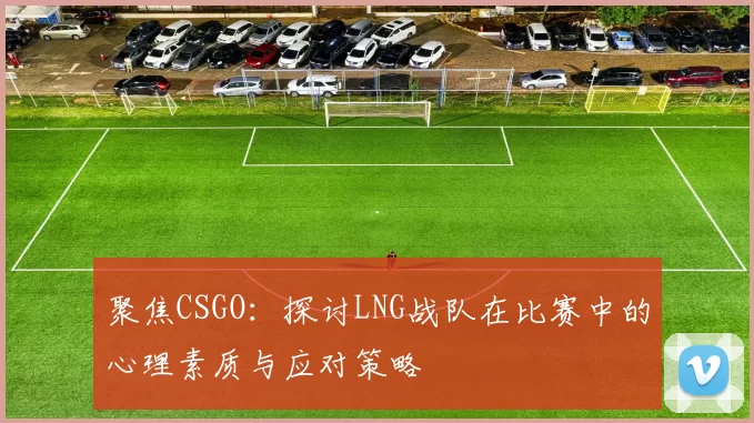 聚焦CSGO：探讨LNG战队在比赛中的心理素质与应对策略