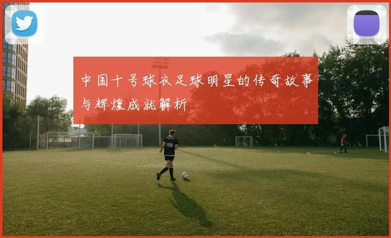 中国十号球衣足球明星的传奇故事与辉煌成就解析