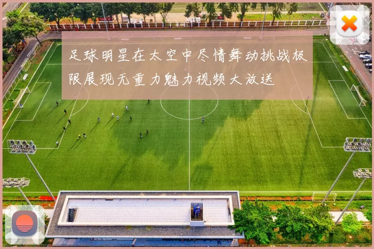 足球明星在太空中尽情舞动挑战极限展现无重力魅力视频大放送