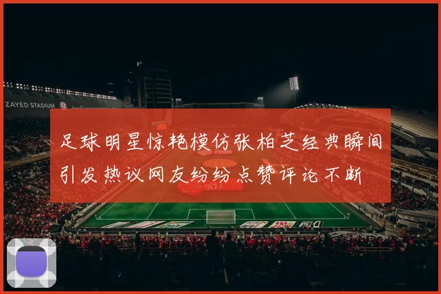 足球明星惊艳模仿张柏芝经典瞬间引发热议网友纷纷点赞评论不断