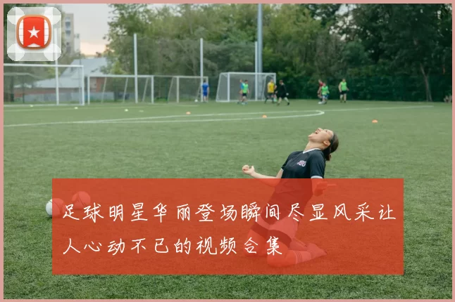 足球明星华丽登场瞬间尽显风采让人心动不已的视频合集