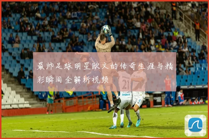 最帅足球明星欧文的传奇生涯与精彩瞬间全解析视频