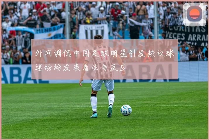 外网调侃中国足球明星引发热议球迷纷纷发表看法与反应