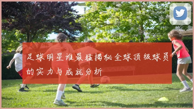足球明星谁最猛揭秘全球顶级球员的实力与成就分析
