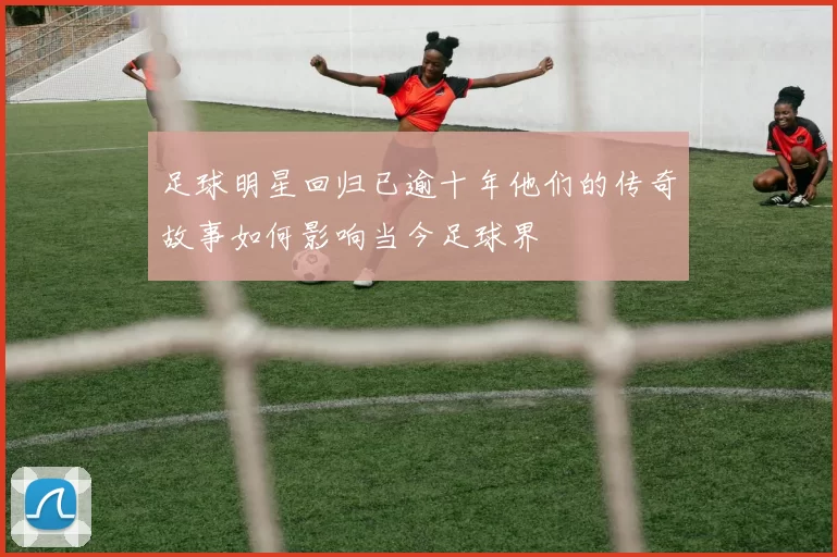 足球明星回归已逾十年他们的传奇故事如何影响当今足球界