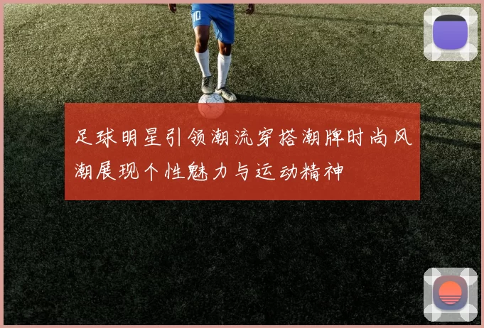 足球明星引领潮流穿搭潮牌时尚风潮展现个性魅力与运动精神