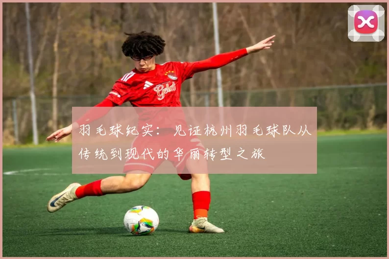 羽毛球纪实：见证杭州羽毛球队从传统到现代的华丽转型之旅