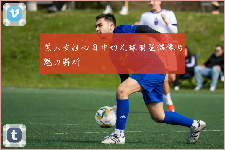 黑人女性心目中的足球明星偶像与魅力解析