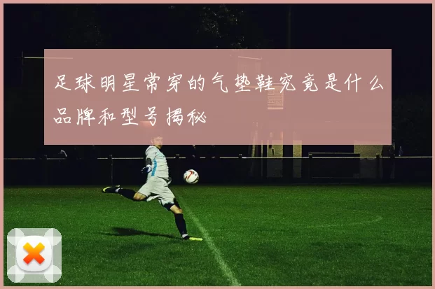 足球明星常穿的气垫鞋究竟是什么品牌和型号揭秘