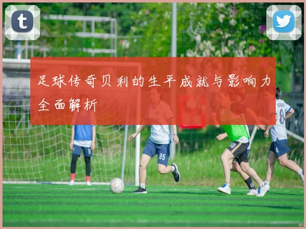 足球传奇贝利的生平成就与影响力全面解析