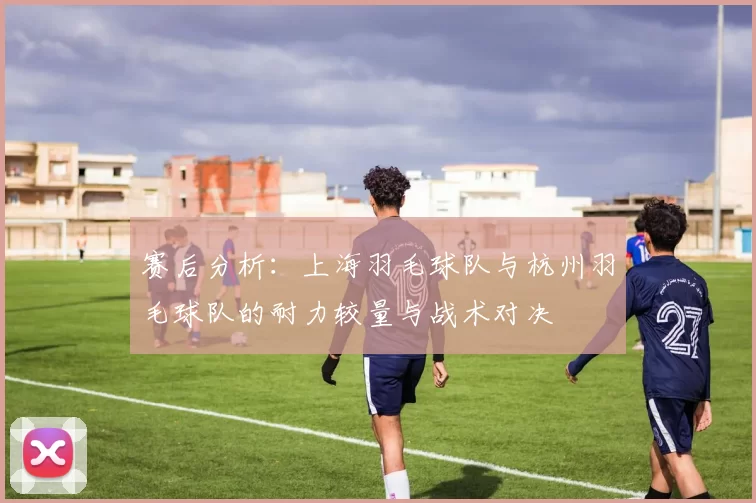 赛后分析：上海羽毛球队与杭州羽毛球队的耐力较量与战术对决